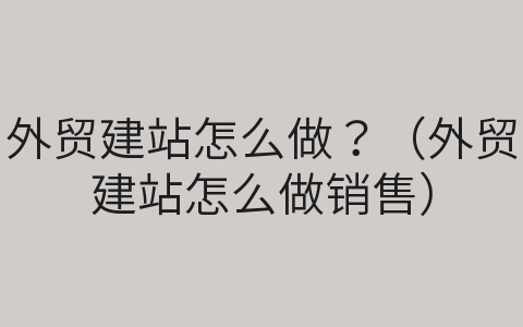 外贸建站怎么做？（外贸建站怎么做销售）